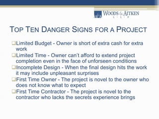 TOP TEN DANGER SIGNS FOR A PROJECT
Limited Budget - Owner is short of extra cash for extra
work
Limited Time - Owner can’t afford to extend project
completion even in the face of unforseen conditions
Incomplete Design - When the final design hits the work
it may include unpleasant surprises
First Time Owner - The project is novel to the owner who
does not know what to expect
First Time Contractor - The project is novel to the
contractor who lacks the secrets experience brings
 