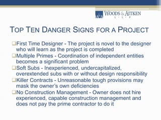 TOP TEN DANGER SIGNS FOR A PROJECT
First Time Designer - The project is novel to the designer
who will learn as the project is completed
Multiple Primes - Coordination of independent entities
becomes a significant problem
Soft Subs - Inexperienced, undercapitalized,
overextended subs with or without design responsibility
Killer Contracts - Unreasonable tough provisions may
mask the owner’s own deficiencies
No Construction Management - Owner does not hire
experienced, capable construction management and
does not pay the prime contractor to do it
 