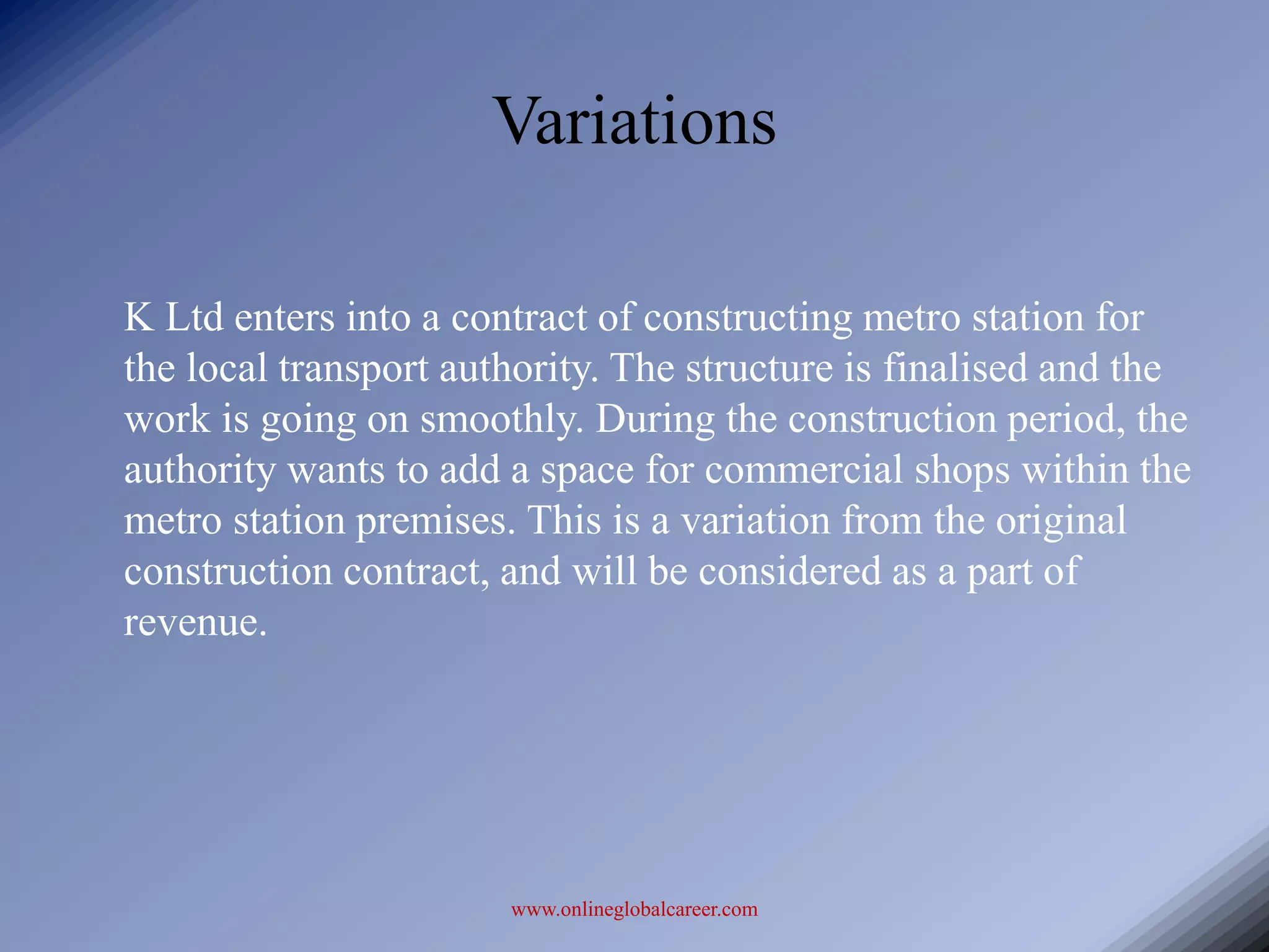 Variations

K Ltd enters into a contract of constructing metro station for
the local transport authority. The structure is finalised and the
work is going on smoothly. During the construction period, the
authority wants to add a space for commercial shops within the
metro station premises. This is a variation from the original
construction contract, and will be considered as a part of
revenue.




                       www.onlineglobalcareer.com
 