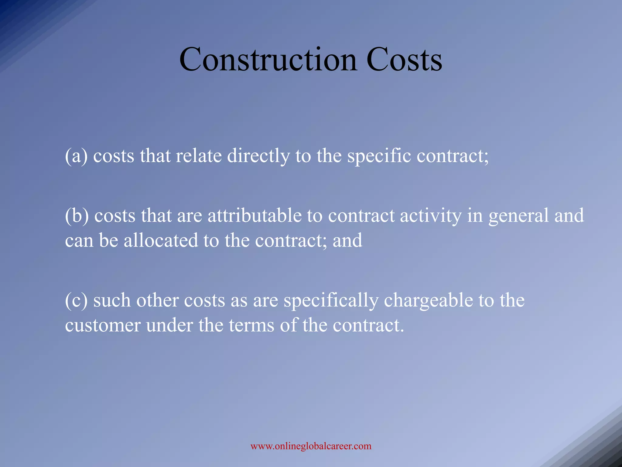 Construction Costs

(a) costs that relate directly to the specific contract;

(b) costs that are attributable to contract activity in general and
can be allocated to the contract; and

(c) such other costs as are specifically chargeable to the
customer under the terms of the contract.




                        www.onlineglobalcareer.com
 