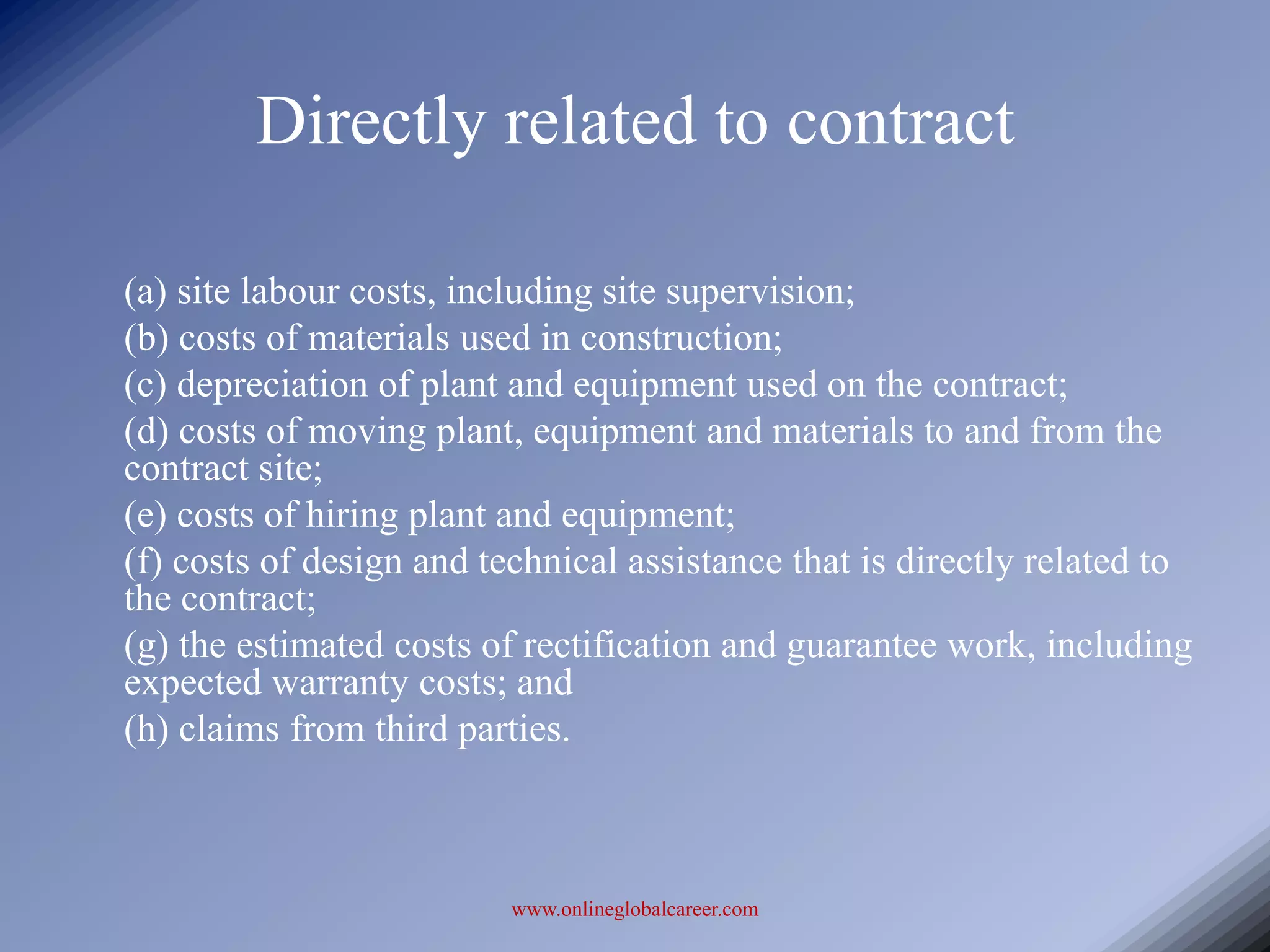 Directly related to contract

(a) site labour costs, including site supervision;
(b) costs of materials used in construction;
(c) depreciation of plant and equipment used on the contract;
(d) costs of moving plant, equipment and materials to and from the
contract site;
(e) costs of hiring plant and equipment;
(f) costs of design and technical assistance that is directly related to
the contract;
(g) the estimated costs of rectification and guarantee work, including
expected warranty costs; and
(h) claims from third parties.



                          www.onlineglobalcareer.com
 