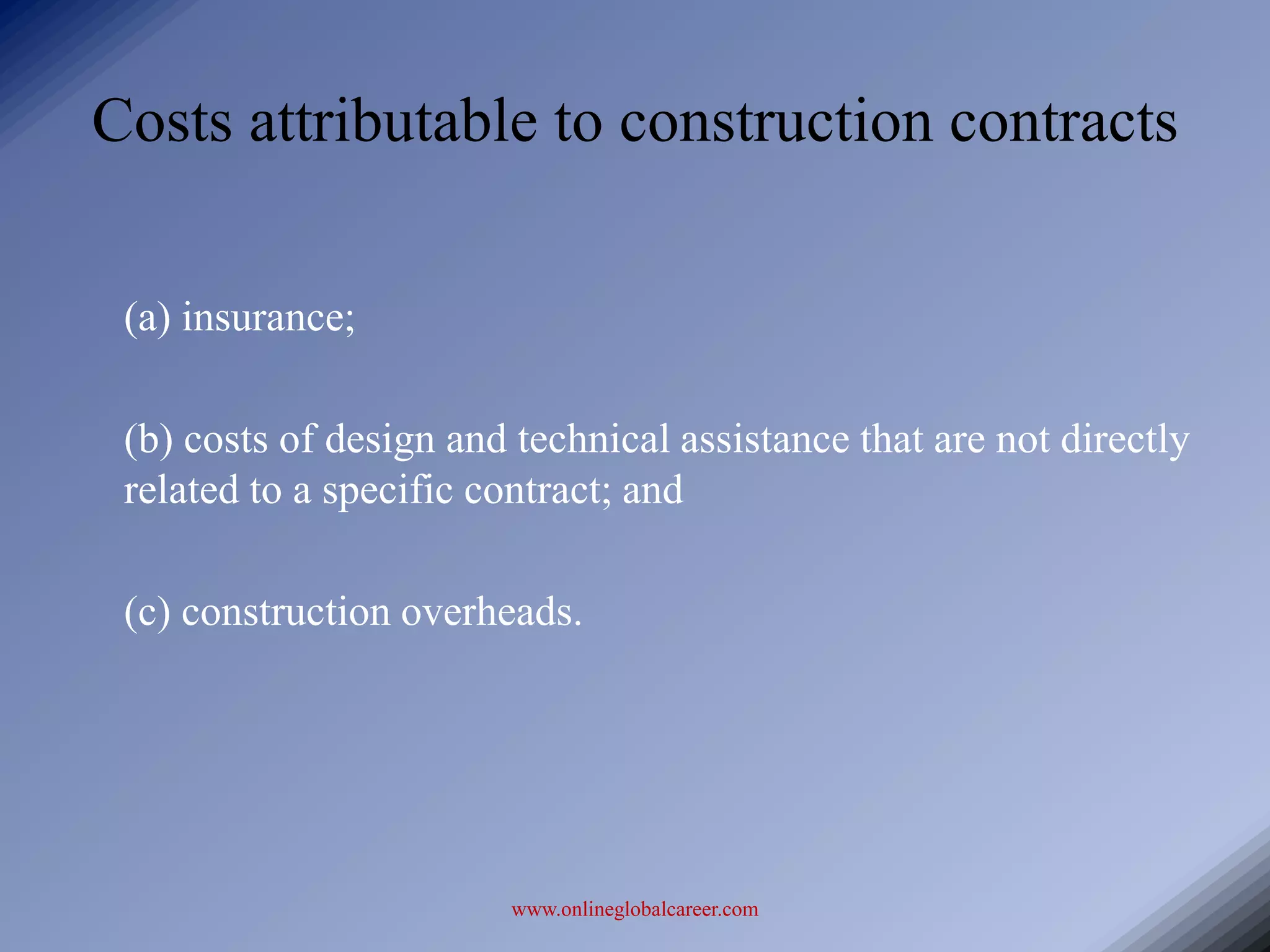 Costs attributable to construction contracts

 (a) insurance;

 (b) costs of design and technical assistance that are not directly
 related to a specific contract; and

 (c) construction overheads.




                        www.onlineglobalcareer.com
 