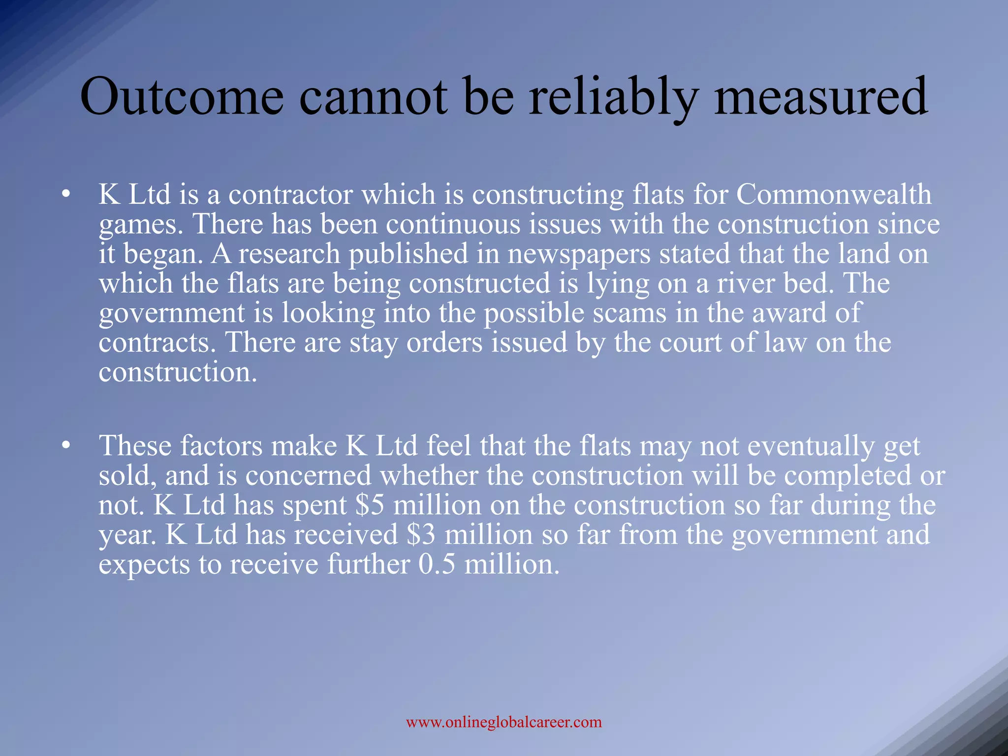 Outcome cannot be reliably measured
• K Ltd is a contractor which is constructing flats for Commonwealth
  games. There has been continuous issues with the construction since
  it began. A research published in newspapers stated that the land on
  which the flats are being constructed is lying on a river bed. The
  government is looking into the possible scams in the award of
  contracts. There are stay orders issued by the court of law on the
  construction.

• These factors make K Ltd feel that the flats may not eventually get
  sold, and is concerned whether the construction will be completed or
  not. K Ltd has spent $5 million on the construction so far during the
  year. K Ltd has received $3 million so far from the government and
  expects to receive further 0.5 million.



                           www.onlineglobalcareer.com
 