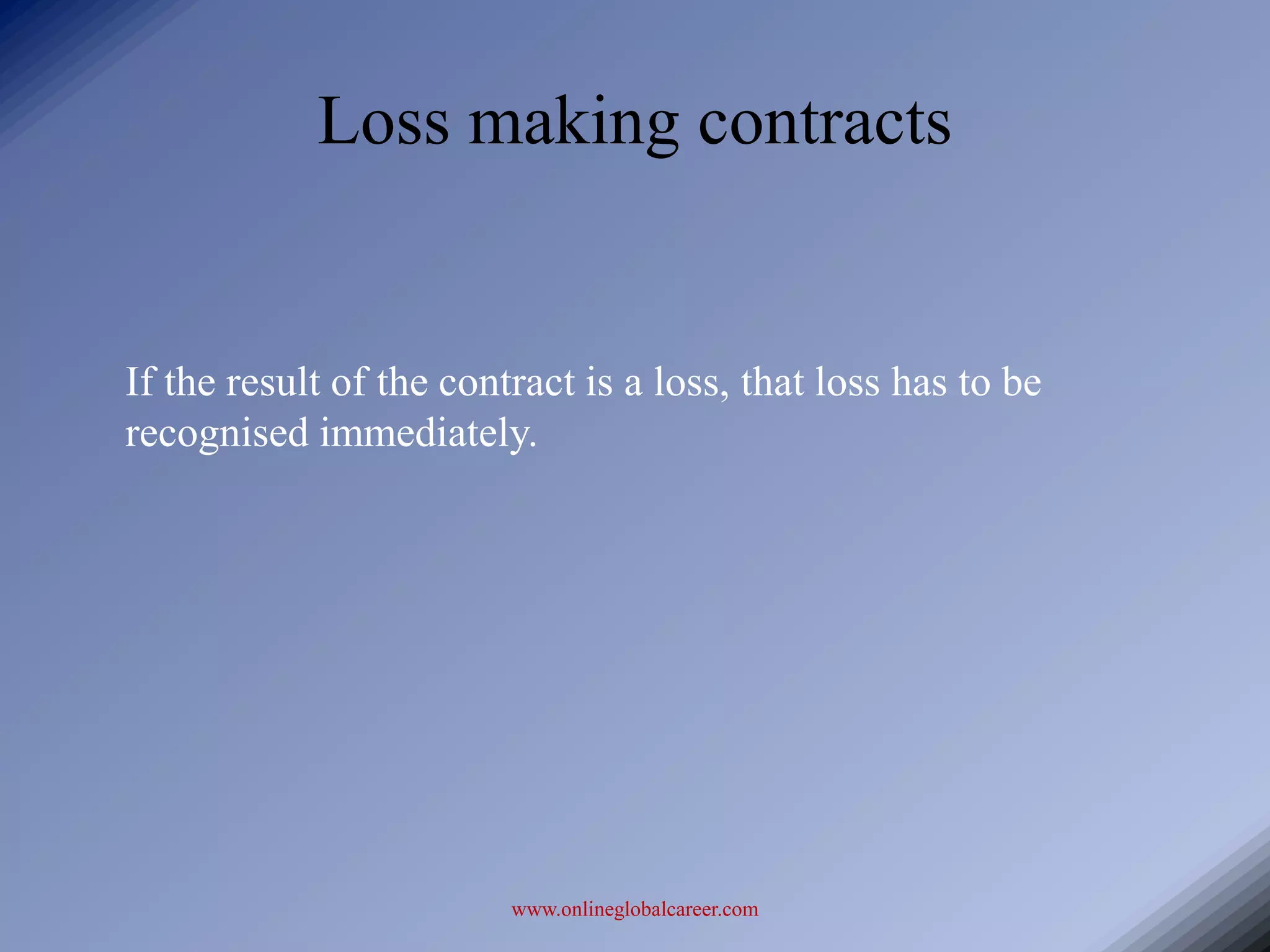 Loss making contracts


If the result of the contract is a loss, that loss has to be
recognised immediately.




                         www.onlineglobalcareer.com
 