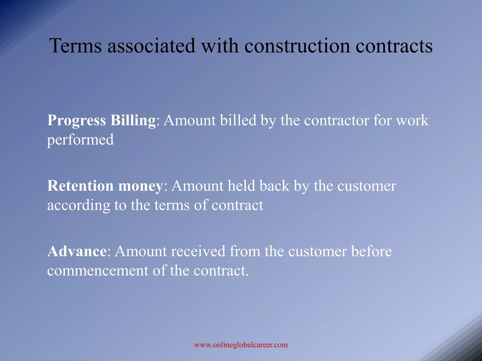 Terms associated with construction contracts


Progress Billing: Amount billed by the contractor for work
performed

Retention money: Amount held back by the customer
according to the terms of contract

Advance: Amount received from the customer before
commencement of the contract.



                      www.onlineglobalcareer.com
 