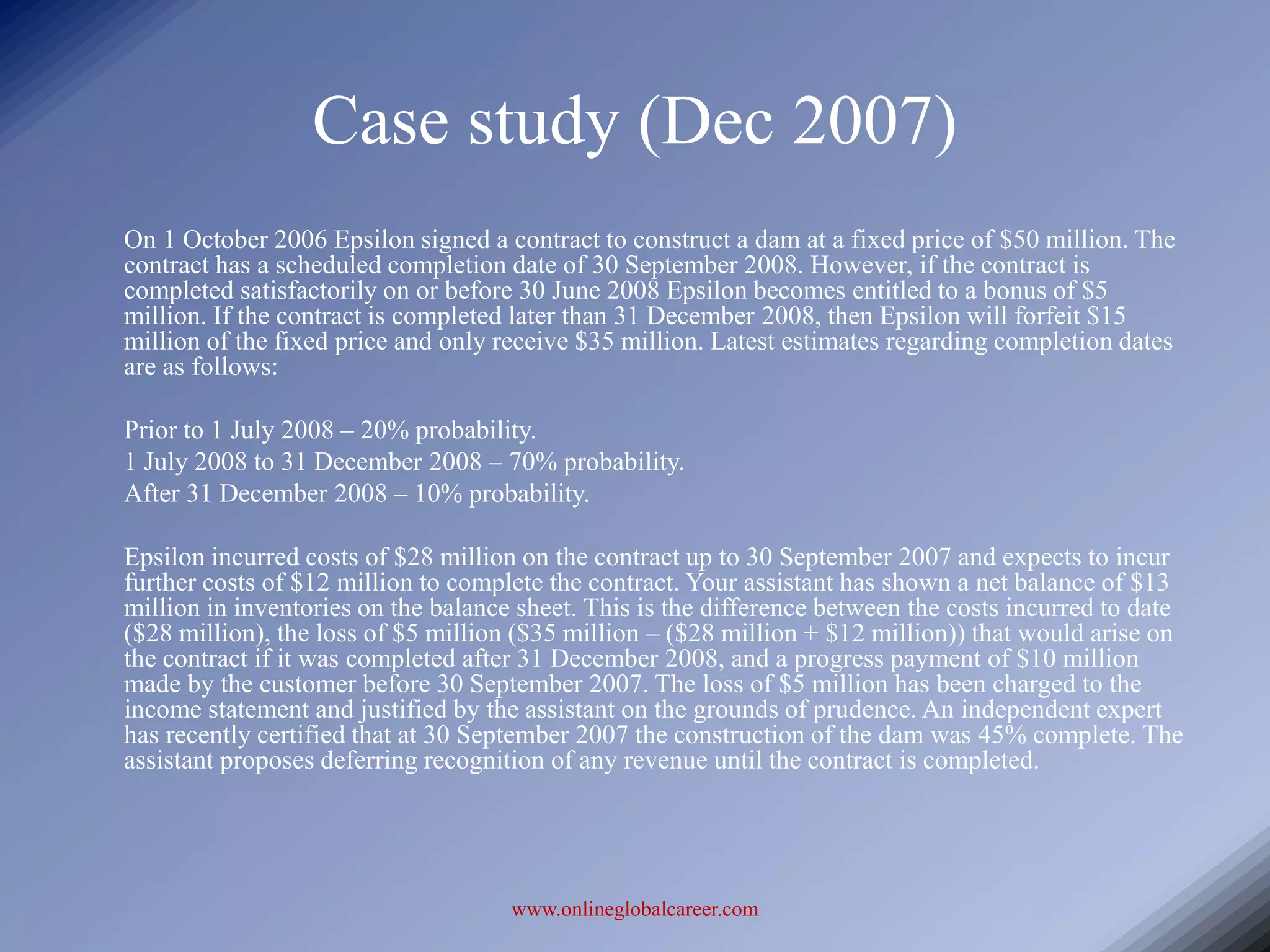 Case study (Dec 2007)
On 1 October 2006 Epsilon signed a contract to construct a dam at a fixed price of $50 million. The
contract has a scheduled completion date of 30 September 2008. However, if the contract is
completed satisfactorily on or before 30 June 2008 Epsilon becomes entitled to a bonus of $5
million. If the contract is completed later than 31 December 2008, then Epsilon will forfeit $15
million of the fixed price and only receive $35 million. Latest estimates regarding completion dates
are as follows:

Prior to 1 July 2008 – 20% probability.
1 July 2008 to 31 December 2008 – 70% probability.
After 31 December 2008 – 10% probability.

Epsilon incurred costs of $28 million on the contract up to 30 September 2007 and expects to incur
further costs of $12 million to complete the contract. Your assistant has shown a net balance of $13
million in inventories on the balance sheet. This is the difference between the costs incurred to date
($28 million), the loss of $5 million ($35 million – ($28 million + $12 million)) that would arise on
the contract if it was completed after 31 December 2008, and a progress payment of $10 million
made by the customer before 30 September 2007. The loss of $5 million has been charged to the
income statement and justified by the assistant on the grounds of prudence. An independent expert
has recently certified that at 30 September 2007 the construction of the dam was 45% complete. The
assistant proposes deferring recognition of any revenue until the contract is completed.




                                     www.onlineglobalcareer.com
 