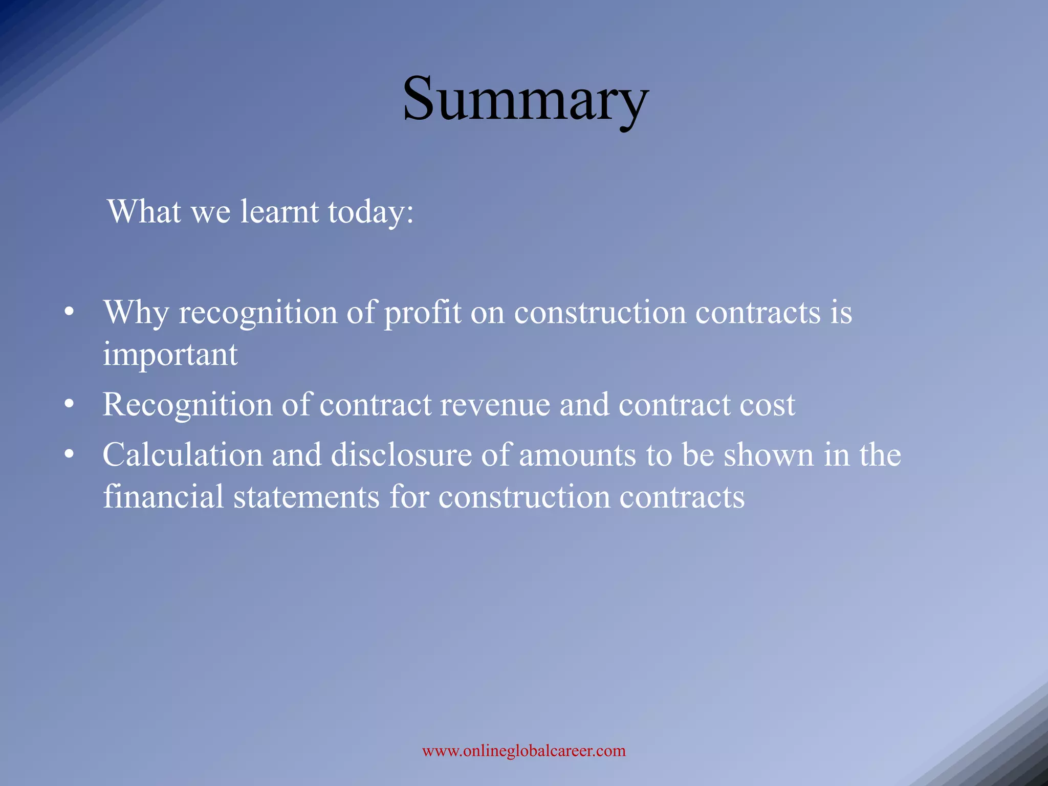 Summary
  What we learnt today:

• Why recognition of profit on construction contracts is
  important
• Recognition of contract revenue and contract cost
• Calculation and disclosure of amounts to be shown in the
  financial statements for construction contracts




                          www.onlineglobalcareer.com
 