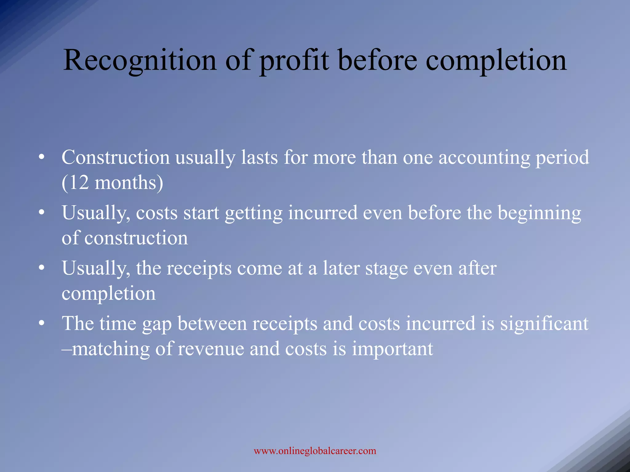 Recognition of profit before completion

• Construction usually lasts for more than one accounting period
  (12 months)
• Usually, costs start getting incurred even before the beginning
  of construction
• Usually, the receipts come at a later stage even after
  completion
• The time gap between receipts and costs incurred is significant
  –matching of revenue and costs is important



                         www.onlineglobalcareer.com
 