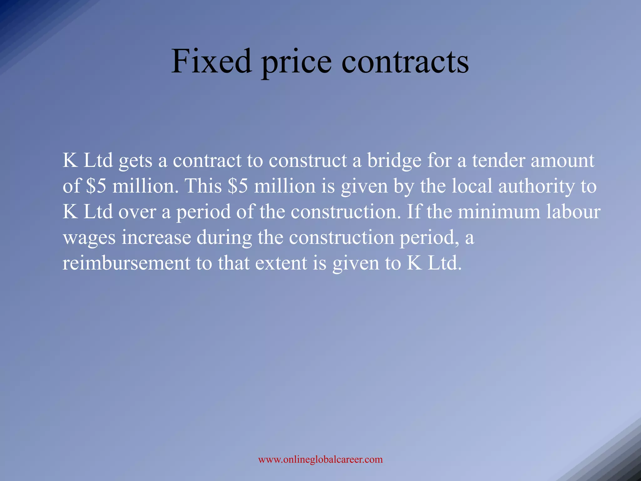 Fixed price contracts

K Ltd gets a contract to construct a bridge for a tender amount
of $5 million. This $5 million is given by the local authority to
K Ltd over a period of the construction. If the minimum labour
wages increase during the construction period, a
reimbursement to that extent is given to K Ltd.




                       www.onlineglobalcareer.com
 