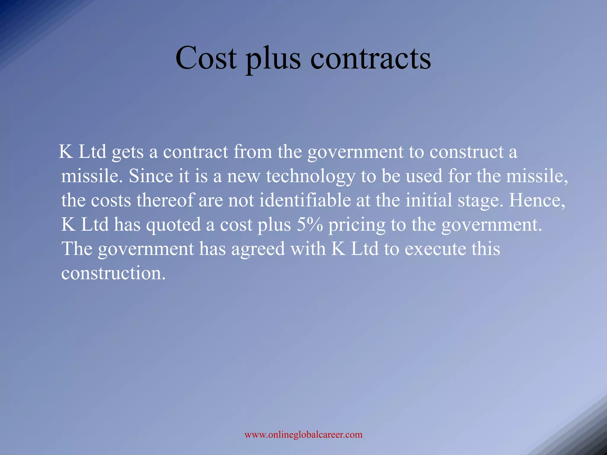 Cost plus contracts

K Ltd gets a contract from the government to construct a
missile. Since it is a new technology to be used for the missile,
the costs thereof are not identifiable at the initial stage. Hence,
K Ltd has quoted a cost plus 5% pricing to the government.
The government has agreed with K Ltd to execute this
construction.




                        www.onlineglobalcareer.com
 