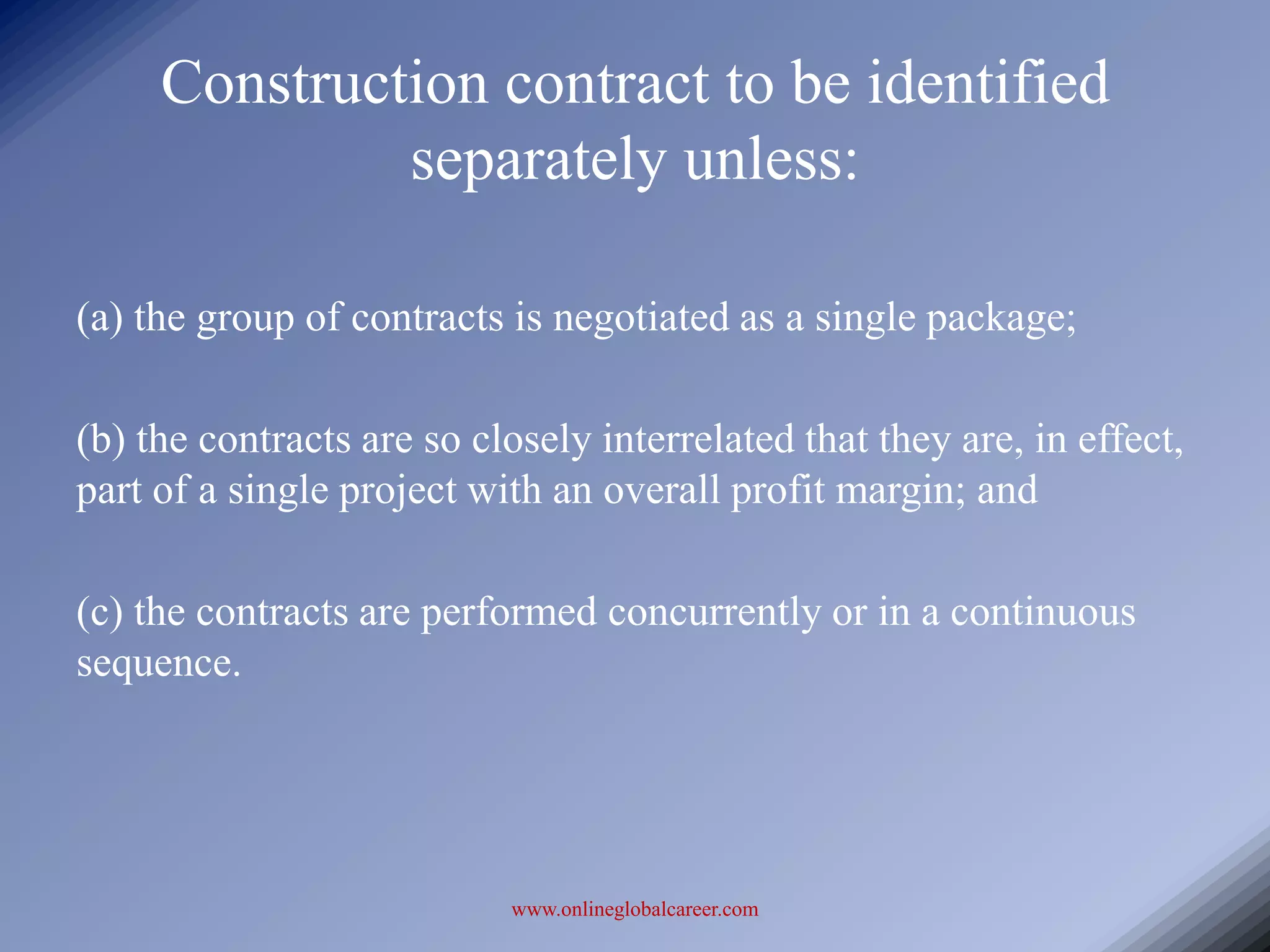 Construction contract to be identified
              separately unless:

(a) the group of contracts is negotiated as a single package;

(b) the contracts are so closely interrelated that they are, in effect,
part of a single project with an overall profit margin; and

(c) the contracts are performed concurrently or in a continuous
sequence.




                           www.onlineglobalcareer.com
 
