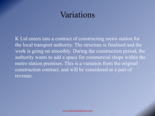 Variations

K Ltd enters into a contract of constructing metro station for
the local transport authority. The structure is finalised and the
work is going on smoothly. During the construction period, the
authority wants to add a space for commercial shops within the
metro station premises. This is a variation from the original
construction contract, and will be considered as a part of
revenue.




                       www.onlineglobalcareer.com
 