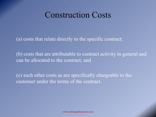 Construction Costs

(a) costs that relate directly to the specific contract;

(b) costs that are attributable to contract activity in general and
can be allocated to the contract; and

(c) such other costs as are specifically chargeable to the
customer under the terms of the contract.




                        www.onlineglobalcareer.com
 