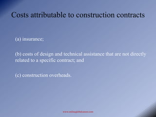 Costs attributable to construction contracts

 (a) insurance;

 (b) costs of design and technical assistance that are not directly
 related to a specific contract; and

 (c) construction overheads.




                        www.onlineglobalcareer.com
 