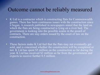 Outcome cannot be reliably measured
• K Ltd is a contractor which is constructing flats for Commonwealth
  games. There has been continuous issues with the construction since
  it began. A research published in newspapers stated that the land on
  which the flats are being constructed is lying on a river bed. The
  government is looking into the possible scams in the award of
  contracts. There are stay orders issued by the court of law on the
  construction.

• These factors make K Ltd feel that the flats may not eventually get
  sold, and is concerned whether the construction will be completed or
  not. K Ltd has spent $5 million on the construction so far during the
  year. K Ltd has received $3 million so far from the government and
  expects to receive further 0.5 million.



                           www.onlineglobalcareer.com
 