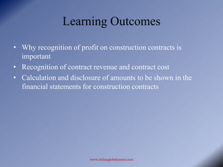 Learning Outcomes
• Why recognition of profit on construction contracts is
  important
• Recognition of contract revenue and contract cost
• Calculation and disclosure of amounts to be shown in the
  financial statements for construction contracts




                        www.onlineglobalcareer.com
 