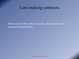 Loss making contracts


If the result of the contract is a loss, that loss has to be
recognised immediately.




                         www.onlineglobalcareer.com
 