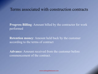 Terms associated with construction contracts


Progress Billing: Amount billed by the contractor for work
performed

Retention money: Amount held back by the customer
according to the terms of contract

Advance: Amount received from the customer before
commencement of the contract.



                      www.onlineglobalcareer.com
 