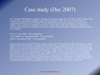 Case study (Dec 2007)
On 1 October 2006 Epsilon signed a contract to construct a dam at a fixed price of $50 million. The
contract has a scheduled completion date of 30 September 2008. However, if the contract is
completed satisfactorily on or before 30 June 2008 Epsilon becomes entitled to a bonus of $5
million. If the contract is completed later than 31 December 2008, then Epsilon will forfeit $15
million of the fixed price and only receive $35 million. Latest estimates regarding completion dates
are as follows:

Prior to 1 July 2008 – 20% probability.
1 July 2008 to 31 December 2008 – 70% probability.
After 31 December 2008 – 10% probability.

Epsilon incurred costs of $28 million on the contract up to 30 September 2007 and expects to incur
further costs of $12 million to complete the contract. Your assistant has shown a net balance of $13
million in inventories on the balance sheet. This is the difference between the costs incurred to date
($28 million), the loss of $5 million ($35 million – ($28 million + $12 million)) that would arise on
the contract if it was completed after 31 December 2008, and a progress payment of $10 million
made by the customer before 30 September 2007. The loss of $5 million has been charged to the
income statement and justified by the assistant on the grounds of prudence. An independent expert
has recently certified that at 30 September 2007 the construction of the dam was 45% complete. The
assistant proposes deferring recognition of any revenue until the contract is completed.




                                     www.onlineglobalcareer.com
 