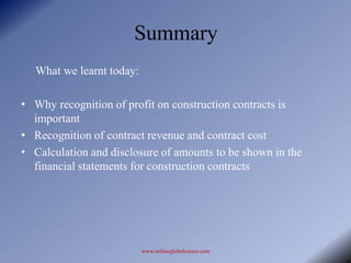 Summary
  What we learnt today:

• Why recognition of profit on construction contracts is
  important
• Recognition of contract revenue and contract cost
• Calculation and disclosure of amounts to be shown in the
  financial statements for construction contracts




                          www.onlineglobalcareer.com
 