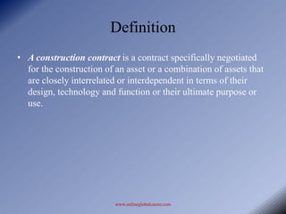 Definition

• A construction contract is a contract specifically negotiated
  for the construction of an asset or a combination of assets that
  are closely interrelated or interdependent in terms of their
  design, technology and function or their ultimate purpose or
  use.




                          www.onlineglobalcareer.com
 