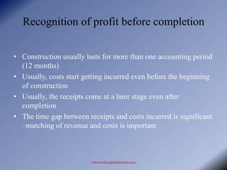 Recognition of profit before completion

• Construction usually lasts for more than one accounting period
  (12 months)
• Usually, costs start getting incurred even before the beginning
  of construction
• Usually, the receipts come at a later stage even after
  completion
• The time gap between receipts and costs incurred is significant
  –matching of revenue and costs is important



                         www.onlineglobalcareer.com
 