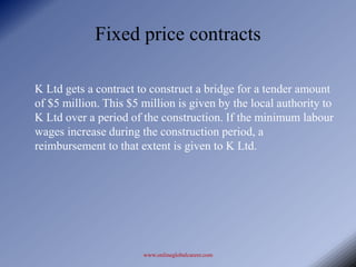 Fixed price contracts

K Ltd gets a contract to construct a bridge for a tender amount
of $5 million. This $5 million is given by the local authority to
K Ltd over a period of the construction. If the minimum labour
wages increase during the construction period, a
reimbursement to that extent is given to K Ltd.




                       www.onlineglobalcareer.com
 