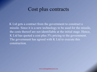 Cost plus contracts

K Ltd gets a contract from the government to construct a
missile. Since it is a new technology to be used for the missile,
the costs thereof are not identifiable at the initial stage. Hence,
K Ltd has quoted a cost plus 5% pricing to the government.
The government has agreed with K Ltd to execute this
construction.




                        www.onlineglobalcareer.com
 