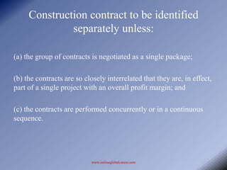 Construction contract to be identified
              separately unless:

(a) the group of contracts is negotiated as a single package;

(b) the contracts are so closely interrelated that they are, in effect,
part of a single project with an overall profit margin; and

(c) the contracts are performed concurrently or in a continuous
sequence.




                           www.onlineglobalcareer.com
 