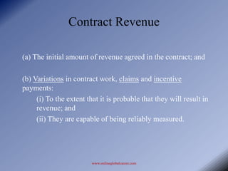 Contract Revenue

(a) The initial amount of revenue agreed in the contract; and

(b) Variations in contract work, claims and incentive
payments:
     (i) To the extent that it is probable that they will result in
     revenue; and
     (ii) They are capable of being reliably measured.




                         www.onlineglobalcareer.com
 