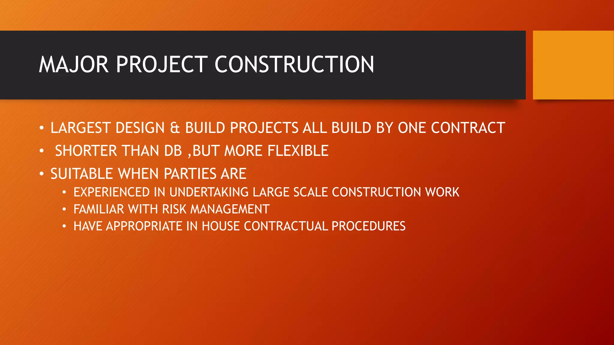 MAJOR PROJECT CONSTRUCTION
• LARGEST DESIGN & BUILD PROJECTS ALL BUILD BY ONE CONTRACT
• SHORTER THAN DB ,BUT MORE FLEXIBLE
• SUITABLE WHEN PARTIES ARE
• EXPERIENCED IN UNDERTAKING LARGE SCALE CONSTRUCTION WORK
• FAMILIAR WITH RISK MANAGEMENT
• HAVE APPROPRIATE IN HOUSE CONTRACTUAL PROCEDURES
 