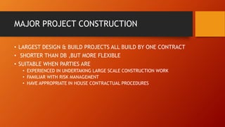 MAJOR PROJECT CONSTRUCTION
• LARGEST DESIGN & BUILD PROJECTS ALL BUILD BY ONE CONTRACT
• SHORTER THAN DB ,BUT MORE FLEXIBLE
• SUITABLE WHEN PARTIES ARE
• EXPERIENCED IN UNDERTAKING LARGE SCALE CONSTRUCTION WORK
• FAMILIAR WITH RISK MANAGEMENT
• HAVE APPROPRIATE IN HOUSE CONTRACTUAL PROCEDURES
 
