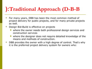 Traditional Approach (D-B-B(:
 For many years, DBB has been the most common method of
project delivery for public projects, and for many private projects
as well.
 Design Bid-Build is effective on projects
 where the owner needs both professional design services and
construction services
 where the designer does not require detailed knowledge of the
means and methods of construction.
 DBB provides the owner with a high degree of control. That’s why
it is the preferred project delivery system for owners who:
 