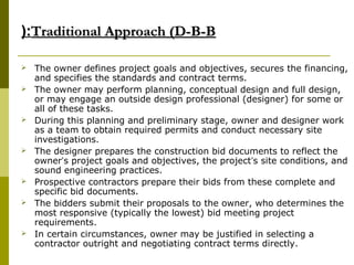 Traditional Approach (D-B-BTraditional Approach (D-B-B(:(:
 The owner defines project goals and objectives, secures the financing,
and specifies the standards and contract terms.
 The owner may perform planning, conceptual design and full design,
or may engage an outside design professional (designer) for some or
all of these tasks.
 During this planning and preliminary stage, owner and designer work
as a team to obtain required permits and conduct necessary site
investigations.
 The designer prepares the construction bid documents to reflect the
owner’s project goals and objectives, the project’s site conditions, and
sound engineering practices.
 Prospective contractors prepare their bids from these complete and
specific bid documents.
 The bidders submit their proposals to the owner, who determines the
most responsive (typically the lowest) bid meeting project
requirements.
 In certain circumstances, owner may be justified in selecting a
contractor outright and negotiating contract terms directly.
 