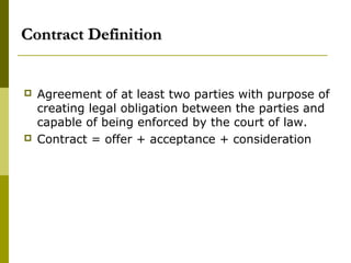 Contract DefinitionContract Definition
 Agreement of at least two parties with purpose of
creating legal obligation between the parties and
capable of being enforced by the court of law.
 Contract = offer + acceptance + consideration
 