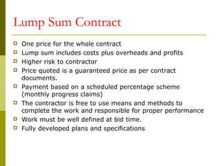 Lump Sum Contract
 One price for the whole contract
 Lump sum includes costs plus overheads and profits
 Higher risk to contractor
 Price quoted is a guaranteed price as per contract
documents.
 Payment based on a scheduled percentage scheme
(monthly progress claims)
 The contractor is free to use means and methods to
complete the work and responsible for proper performance
 Work must be well defined at bid time.
 Fully developed plans and specifications
 