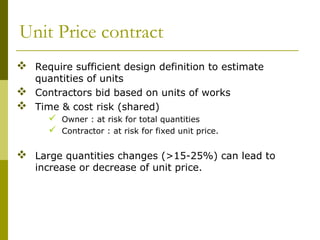 Unit Price contract
 Require sufficient design definition to estimate
quantities of units
 Contractors bid based on units of works
 Time & cost risk (shared)
 Owner : at risk for total quantities
 Contractor : at risk for fixed unit price.
 Large quantities changes (>15-25%) can lead to
increase or decrease of unit price.
 