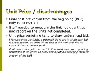 Unit Price / disadvantagesUnit Price / disadvantages
 Final cost not known from the beginning (BOQ
only is estimated)
 Staff needed to measure the finished quantities
and report on the units not completed.
 Unit price sometime tend to draw unbalanced bid.
(For Unit-Price Contracts, a balanced bid is one in which each bid
is priced to carry its share of the cost of the work and also its
share of the contractor’s profit.
Contractors raise prices on certain items and make corresponding
reductions of the prices on other items ,without changing the total
amount of the bid)
 
