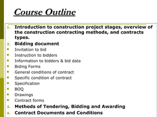 Course OutlineCourse Outline
1. Introduction to construction project stages, overview of
the construction contracting methods, and contracts
types.
2. Bidding document
 Invitation to bid
 Instruction to bidders
 Information to bidders & bid data
 Biding Forms
 General conditions of contract
 Specific condition of contract
 Specification
 BOQ
 Drawings
 Contract forms
3. Methods of Tendering, Bidding and Awarding
4. Contract Documents and Conditions
 