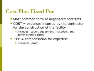 Cost Plus Fixed Fee
 Most common form of negotiated contracts
 COST = expenses incurred by the contractor
for the construction of the facility
 Includes: Labor, equipment, materials, and
administrative costs
 FEE = compensation for expertise
 Includes: profit
 