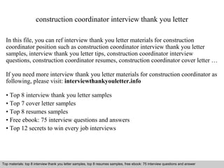 construction coordinator interview thank you letter 
In this file, you can ref interview thank you letter materials for construction 
coordinator position such as construction coordinator interview thank you letter 
samples, interview thank you letter tips, construction coordinator interview 
questions, construction coordinator resumes, construction coordinator cover letter … 
If you need more interview thank you letter materials for construction coordinator as 
following, please visit: interviewthankyouletter.info 
• Top 8 interview thank you letter samples 
• Top 7 cover letter samples 
• Top 8 resumes samples 
• Free ebook: 75 interview questions and answers 
• Top 12 secrets to win every job interviews 
Top materials: top 8 interview thank you letter samples, top 8 resumes samples, free ebook: 75 interview questions and answer 
Interview questions and answers – free download/ pdf and ppt file 
 