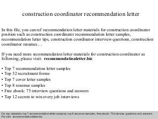 Interview questions and answers – free download/ pdf and ppt file
construction coordinator recommendation letter
In this file, you can ref recommendation letter materials for construction coordinator
position such as construction coordinator recommendation letter samples,
recommendation letter tips, construction coordinator interview questions, construction
coordinator resumes…
If you need more recommendation letter materials for construction coordinator as
following, please visit: recommendationletter.biz
• Top 7 recommendation letter samples
• Top 32 recruitment forms
• Top 7 cover letter samples
• Top 8 resumes samples
• Free ebook: 75 interview questions and answers
• Top 12 secrets to win every job interviews
For top materials: top 7 recommendation letter samples, top 8 resumes samples, free ebook: 75 interview questions and answers
Pls visit: recommendationletter.biz
 