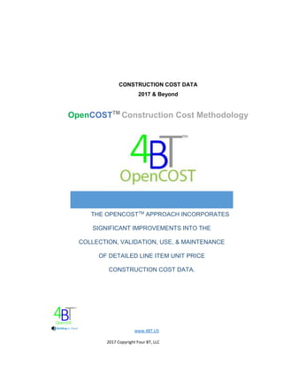 www.4BT.US
2017 Copyright Four BT, LLC
CONSTRUCTION COST DATA
2017 & Beyond
OpenCOSTTM
Construction Cost Methodology
THE OPENCOSTTM
APPROACH INCORPORATES
SIGNIFICANT IMPROVEMENTS INTO THE
COLLECTION, VALIDATION, USE, & MAINTENANCE
OF DETAILED LINE ITEM UNIT PRICE
CONSTRUCTION COST DATA.
 