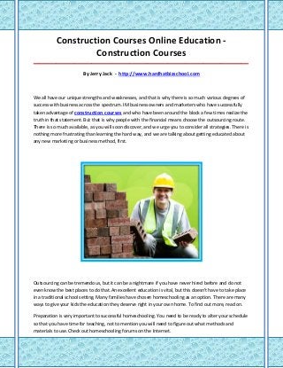 Construction Courses Online Education -
                    Construction Courses
_____________________________________________________________________________________

                        By Jerry Jack - http://www.hardhatbizschool.com



We all have our unique strengths and weaknesses, and that is why there is so much various degrees of
success with business across the spectrum. IM business owners and marketers who have successfully
taken advantage of construction courses and who have been around the block a few times realize the
truth in that statement. But that is why people with the financial means choose the outsourcing route.
There is so much available, as you will soon discover, and we urge you to consider all strategies. There is
nothing more frustrating than learning the hard way, and we are talking about getting educated about
any new marketing or business method, first.




Outsourcing can be tremendous, but it can be a nightmare if you have never hired before and do not
even know the best places to do that.An excellent education is vital, but this doesn't have to take place
in a traditional school setting. Many families have chosen homeschooling as an option. There are many
ways to give your kids the education they deserve right in your own home. To find out more, read on.

Preparation is very important to successful homeschooling. You need to be ready to alter your schedule
so that you have time for teaching, not to mention you will need to figure out what methods and
materials to use.Check out homeschooling forums on the Internet.
 