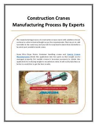 Construction Cranes
Manufacturing Process By Experts
The manufacturing process of construction cranes starts with addition of mast
sections to achieve desired height as per the requirements. Next step is to add
turntable in the same way and you will be surprised to know that turntable is
heaviest part available inside crane.
Some Wire Rope Hoists Container handling cranes and Gantry Cranes
Manufacturers divide this application into two parts so that weight can be
managed properly. For mobile cranes it becomes necessary to divide this
application for reducing weight to an optimum value. It will surely take time so
better to avoid this to get the best results.
 