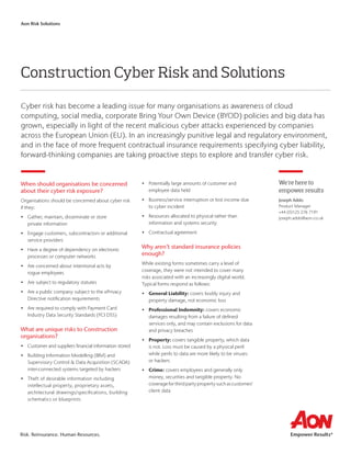 Risk. Reinsurance. Human Resources.
Aon Risk Solutions
Construction Cyber Risk and Solutions
Cyber risk has become a leading issue for many organisations as awareness of cloud
computing, social media, corporate Bring Your Own Device (BYOD) policies and big data has
grown, especially in light of the recent malicious cyber attacks experienced by companies
across the European Union (EU). In an increasingly punitive legal and regulatory environment,
and in the face of more frequent contractual insurance requirements specifying cyber liability,
forward-thinking companies are taking proactive steps to explore and transfer cyber risk.
When should organisations be concerned
about their cyber risk exposure?
Organisations should be concerned about cyber risk
if they:
•	Gather, maintain, disseminate or store
private information
•	Engage customers, subcontractors or additional
service providers
•	Have a degree of dependency on electronic
processes or computer networks
•	Are concerned about intentional acts by
rogue employees
•	 Are subject to regulatory statutes
•	Are a public company subject to the ePrivacy
Directive notification requirements
•	Are required to comply with Payment Card
Industry Data Security Standards (PCI DSS)
What are unique risks to Construction
organisations?
•	Customer and suppliers financial information stored
•	Building Information Modelling (BIM) and
Supervisory Control  Data Acquisition (SCADA)
inter-connected systems targeted by hackers
•	Theft of desirable information including
intellectual property, proprietary assets,
architectural drawings/specifications, building
schematics or blueprints
•	Potentially large amounts of customer and
employee data held
•	Business/service interruption or lost income due
to cyber incident
•	Resources allocated to physical rather than
information and systems security
•	Contractual agreement
Why aren’t standard insurance policies
enough?
While existing forms sometimes carry a level of
coverage, they were not intended to cover many
risks associated with an increasingly digital world.
Typical forms respond as follows:
•	General Liability: covers bodily injury and
property damage, not economic loss
•	Professional Indemnity: covers economic
damages resulting from a failure of defined
services only, and may contain exclusions for data
and privacy breaches
•	Property: covers tangible property, which data
is not. Loss must be caused by a physical peril
while perils to data are more likely to be viruses
or hackers
•	Crime: covers employees and generally only
money, securities and tangible property. No
coverageforthirdpartypropertysuchascustomer/
client data
We’re here to
empower results
Joseph Addo
Product Manager
+44 (0)125 276 7191
joseph.addo@aon.co.uk
 
