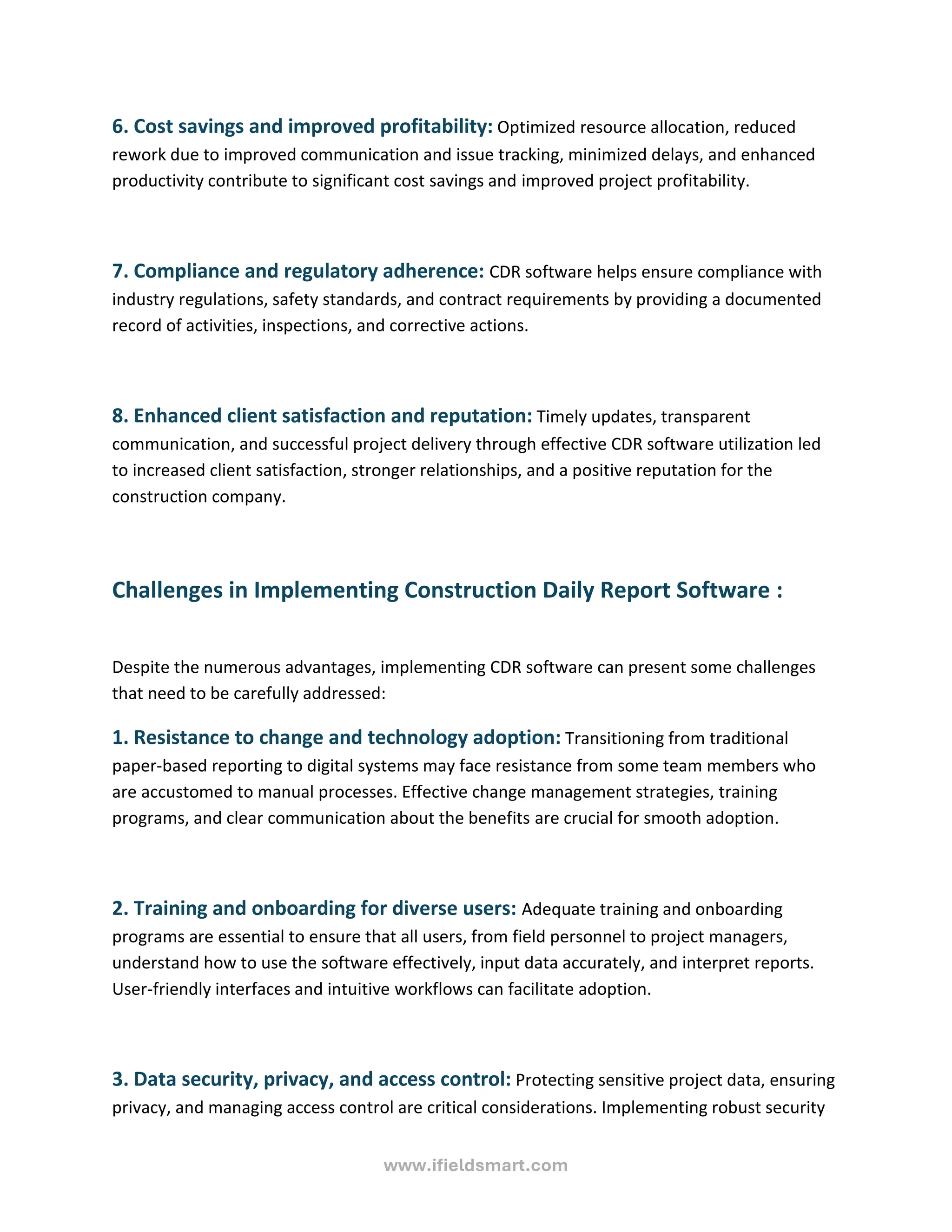 www.ifieldsmart.com
6. Cost savings and improved profitability: Optimized resource allocation, reduced
rework due to improved communication and issue tracking, minimized delays, and enhanced
productivity contribute to significant cost savings and improved project profitability.
7. Compliance and regulatory adherence: CDR software helps ensure compliance with
industry regulations, safety standards, and contract requirements by providing a documented
record of activities, inspections, and corrective actions.
8. Enhanced client satisfaction and reputation: Timely updates, transparent
communication, and successful project delivery through effective CDR software utilization led
to increased client satisfaction, stronger relationships, and a positive reputation for the
construction company.
Challenges in Implementing Construction Daily Report Software :
Despite the numerous advantages, implementing CDR software can present some challenges
that need to be carefully addressed:
1. Resistance to change and technology adoption: Transitioning from traditional
paper-based reporting to digital systems may face resistance from some team members who
are accustomed to manual processes. Effective change management strategies, training
programs, and clear communication about the benefits are crucial for smooth adoption.
2. Training and onboarding for diverse users: Adequate training and onboarding
programs are essential to ensure that all users, from field personnel to project managers,
understand how to use the software effectively, input data accurately, and interpret reports.
User-friendly interfaces and intuitive workflows can facilitate adoption.
3. Data security, privacy, and access control: Protecting sensitive project data, ensuring
privacy, and managing access control are critical considerations. Implementing robust security
 