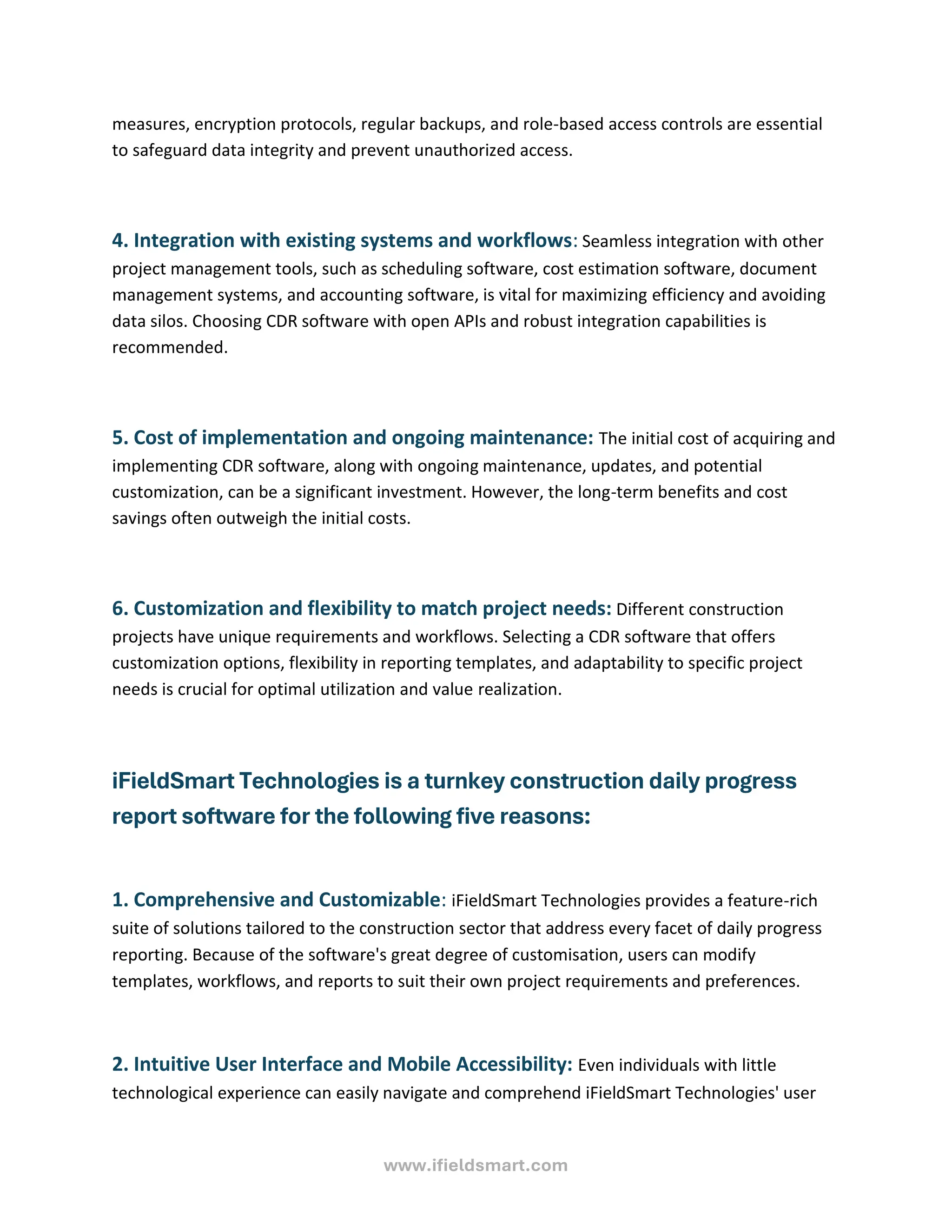 www.ifieldsmart.com
measures, encryption protocols, regular backups, and role-based access controls are essential
to safeguard data integrity and prevent unauthorized access.
4. Integration with existing systems and workflows: Seamless integration with other
project management tools, such as scheduling software, cost estimation software, document
management systems, and accounting software, is vital for maximizing efficiency and avoiding
data silos. Choosing CDR software with open APIs and robust integration capabilities is
recommended.
5. Cost of implementation and ongoing maintenance: The initial cost of acquiring and
implementing CDR software, along with ongoing maintenance, updates, and potential
customization, can be a significant investment. However, the long-term benefits and cost
savings often outweigh the initial costs.
6. Customization and flexibility to match project needs: Different construction
projects have unique requirements and workflows. Selecting a CDR software that offers
customization options, flexibility in reporting templates, and adaptability to specific project
needs is crucial for optimal utilization and value realization.
iFieldSmart Technologies is a turnkey construction daily progress
report software for the following five reasons:
1. Comprehensive and Customizable: iFieldSmart Technologies provides a feature-rich
suite of solutions tailored to the construction sector that address every facet of daily progress
reporting. Because of the software's great degree of customisation, users can modify
templates, workflows, and reports to suit their own project requirements and preferences.
2. Intuitive User Interface and Mobile Accessibility: Even individuals with little
technological experience can easily navigate and comprehend iFieldSmart Technologies' user
 