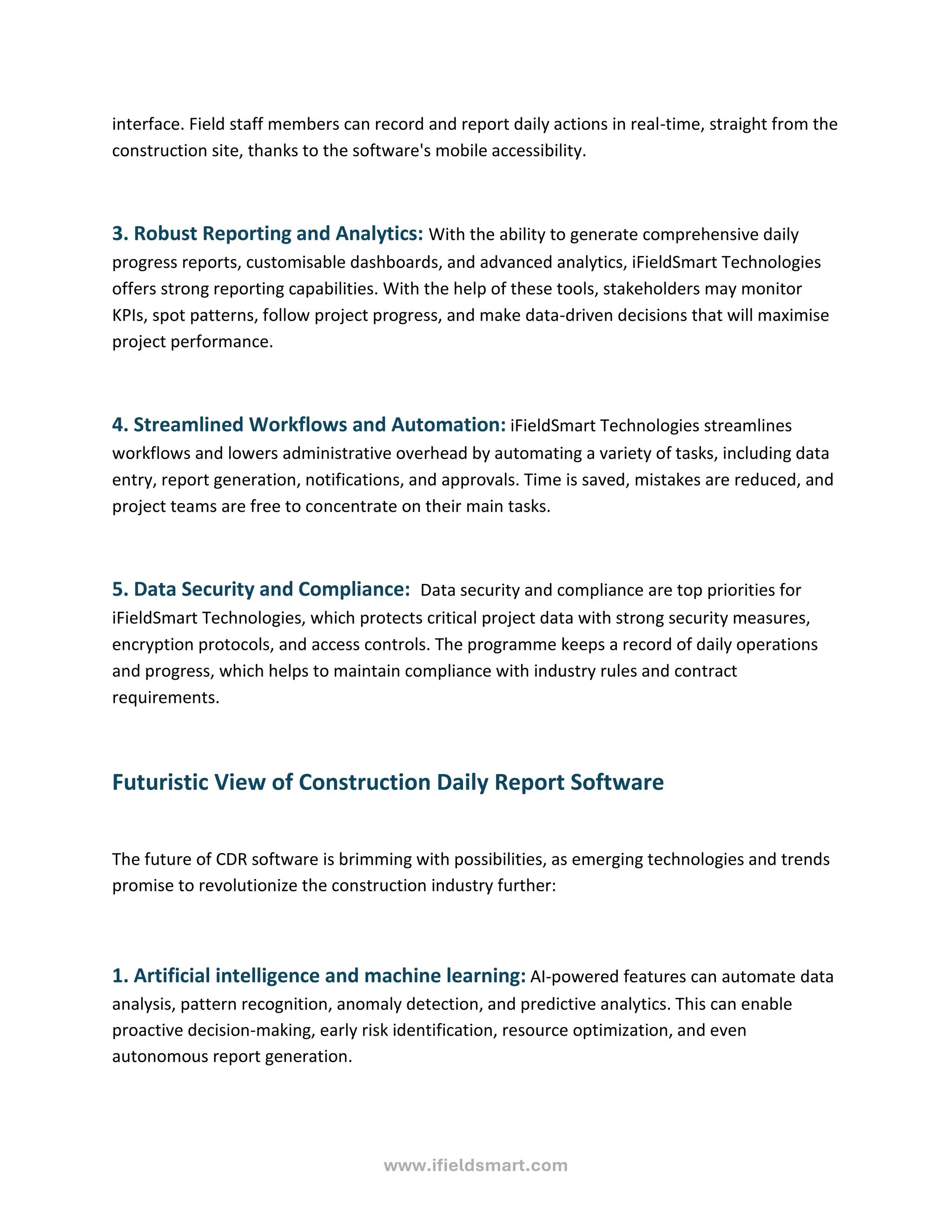 www.ifieldsmart.com
interface. Field staff members can record and report daily actions in real-time, straight from the
construction site, thanks to the software's mobile accessibility.
3. Robust Reporting and Analytics: With the ability to generate comprehensive daily
progress reports, customisable dashboards, and advanced analytics, iFieldSmart Technologies
offers strong reporting capabilities. With the help of these tools, stakeholders may monitor
KPIs, spot patterns, follow project progress, and make data-driven decisions that will maximise
project performance.
4. Streamlined Workflows and Automation: iFieldSmart Technologies streamlines
workflows and lowers administrative overhead by automating a variety of tasks, including data
entry, report generation, notifications, and approvals. Time is saved, mistakes are reduced, and
project teams are free to concentrate on their main tasks.
5. Data Security and Compliance: Data security and compliance are top priorities for
iFieldSmart Technologies, which protects critical project data with strong security measures,
encryption protocols, and access controls. The programme keeps a record of daily operations
and progress, which helps to maintain compliance with industry rules and contract
requirements.
Futuristic View of Construction Daily Report Software
The future of CDR software is brimming with possibilities, as emerging technologies and trends
promise to revolutionize the construction industry further:
1. Artificial intelligence and machine learning: AI-powered features can automate data
analysis, pattern recognition, anomaly detection, and predictive analytics. This can enable
proactive decision-making, early risk identification, resource optimization, and even
autonomous report generation.
 