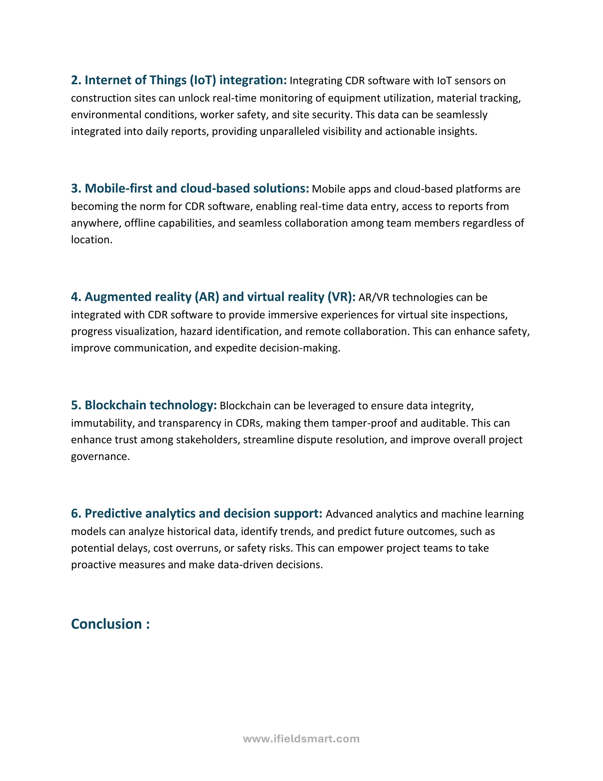 www.ifieldsmart.com
2. Internet of Things (IoT) integration: Integrating CDR software with IoT sensors on
construction sites can unlock real-time monitoring of equipment utilization, material tracking,
environmental conditions, worker safety, and site security. This data can be seamlessly
integrated into daily reports, providing unparalleled visibility and actionable insights.
3. Mobile-first and cloud-based solutions: Mobile apps and cloud-based platforms are
becoming the norm for CDR software, enabling real-time data entry, access to reports from
anywhere, offline capabilities, and seamless collaboration among team members regardless of
location.
4. Augmented reality (AR) and virtual reality (VR): AR/VR technologies can be
integrated with CDR software to provide immersive experiences for virtual site inspections,
progress visualization, hazard identification, and remote collaboration. This can enhance safety,
improve communication, and expedite decision-making.
5. Blockchain technology: Blockchain can be leveraged to ensure data integrity,
immutability, and transparency in CDRs, making them tamper-proof and auditable. This can
enhance trust among stakeholders, streamline dispute resolution, and improve overall project
governance.
6. Predictive analytics and decision support: Advanced analytics and machine learning
models can analyze historical data, identify trends, and predict future outcomes, such as
potential delays, cost overruns, or safety risks. This can empower project teams to take
proactive measures and make data-driven decisions.
Conclusion :
 